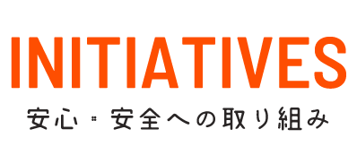 INITIATIVES 安心・安全への取り組み